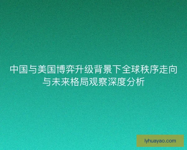 中国与美国博弈升级背景下全球秩序走向与未来格局观察深度分析