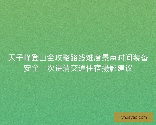 天子峰登山全攻略路线难度景点时间装备安全一次讲清交通住宿摄影建议