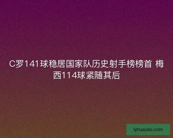 C罗141球稳居国家队历史射手榜榜首 梅西114球紧随其后