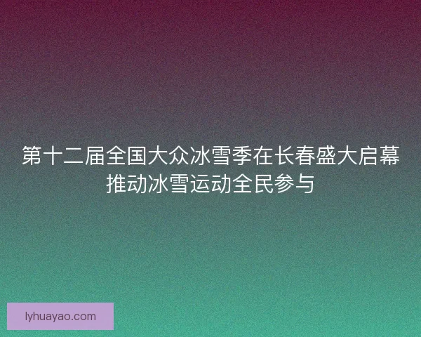 第十二届全国大众冰雪季在长春盛大启幕推动冰雪运动全民参与