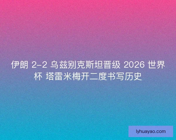 伊朗 2-2 乌兹别克斯坦晋级 2026 世界杯 塔雷米梅开二度书写历史