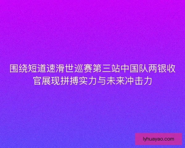围绕短道速滑世巡赛第三站中国队两银收官展现拼搏实力与未来冲击力