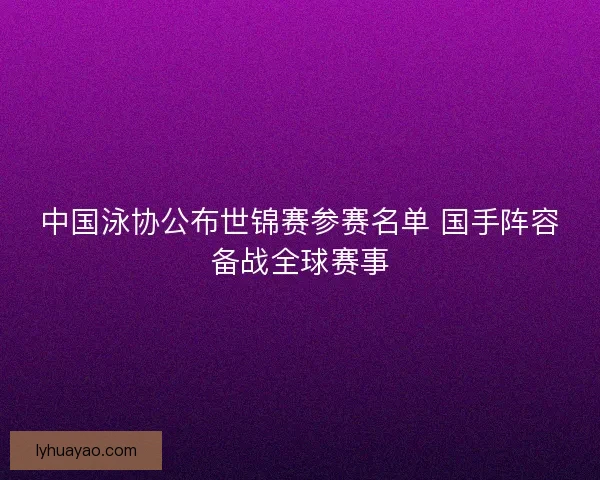 中国泳协公布世锦赛参赛名单 国手阵容备战全球赛事