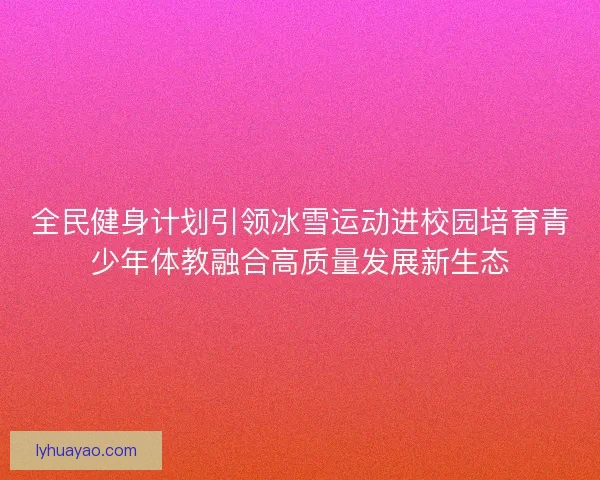 全民健身计划引领冰雪运动进校园培育青少年体教融合高质量发展新生态